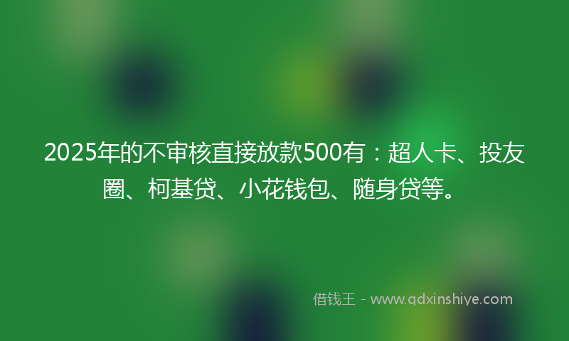 2025年的不审核直接放款500有：超人卡、投友圈、柯基贷、小花钱包、随身贷等。
