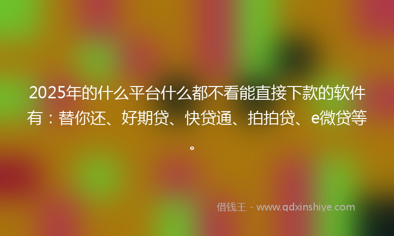 2025年的什么平台什么都不看能直接下款的软件有：替你还、好期贷、快贷通、拍拍贷、e微贷等。