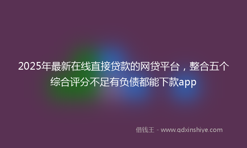 2025年最新在线直接贷款的网贷平台，整合五个综合评分不足有负债都能下款app