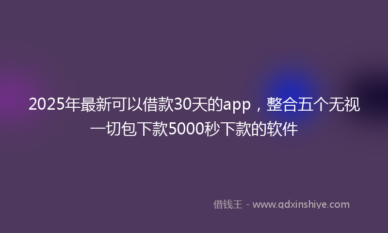 2025年最新可以借款30天的app，整合五个无视一切包下款5000秒下款的软件