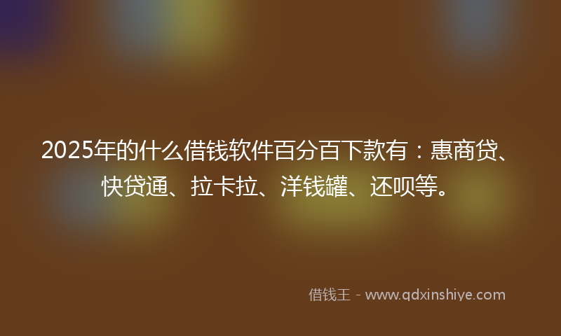 2025年的什么借钱软件百分百下款有：惠商贷、快贷通、拉卡拉、洋钱罐、还呗等。