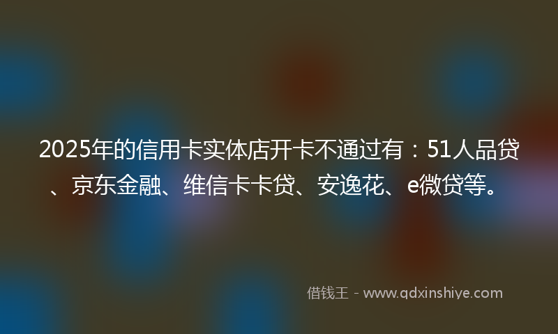 2025年的信用卡实体店开卡不通过有：51人品贷、京东金融、维信卡卡贷、安逸花、e微贷等。