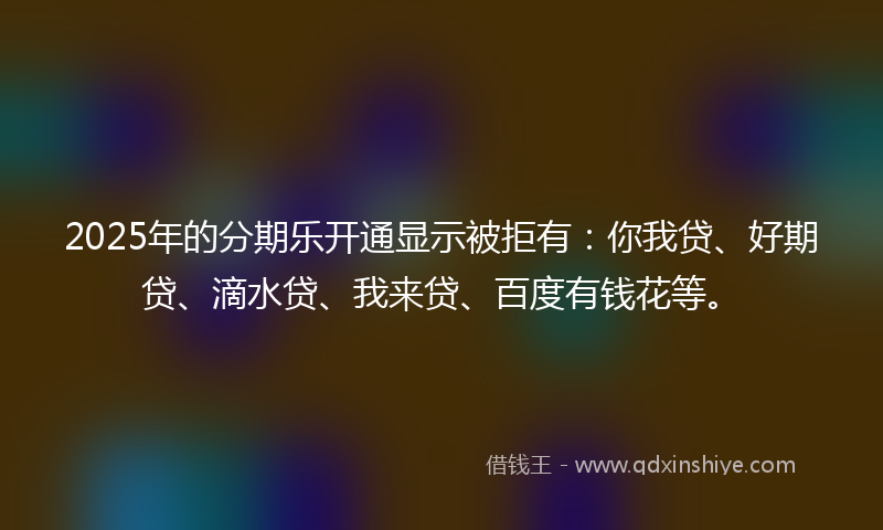 2025年的分期乐开通显示被拒有：你我贷、好期贷、滴水贷、我来贷、百度有钱花等。