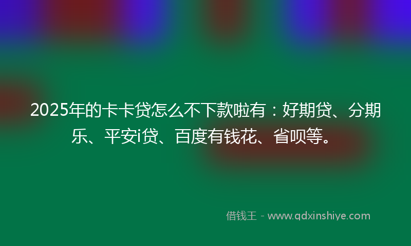 2025年的卡卡贷怎么不下款啦有：好期贷、分期乐、平安i贷、百度有钱花、省呗等。