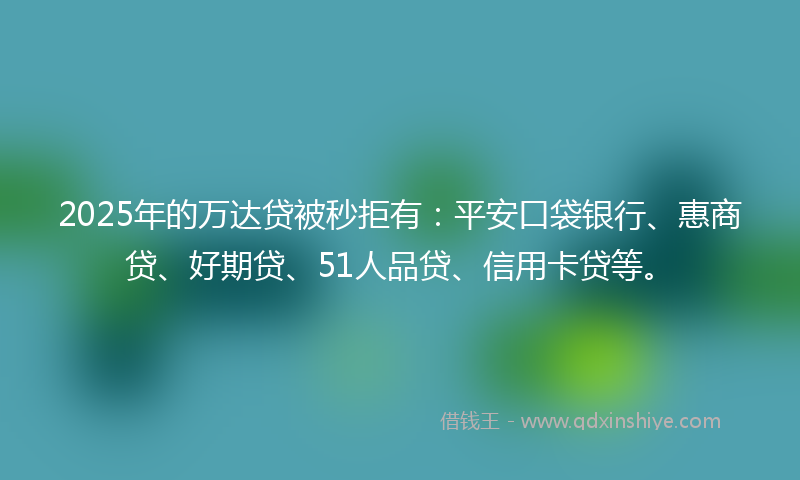 2025年的万达贷被秒拒有：平安口袋银行、惠商贷、好期贷、51人品贷、信用卡贷等。