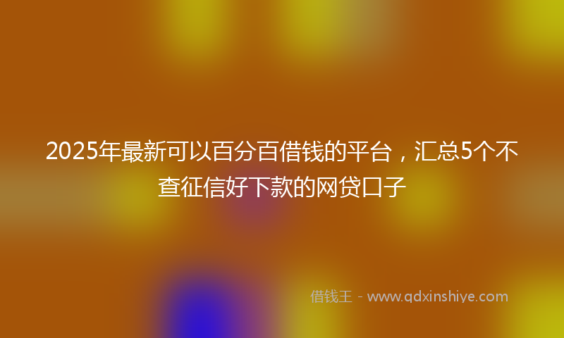2025年最新可以百分百借钱的平台，汇总5个不查征信好下款的网贷口子