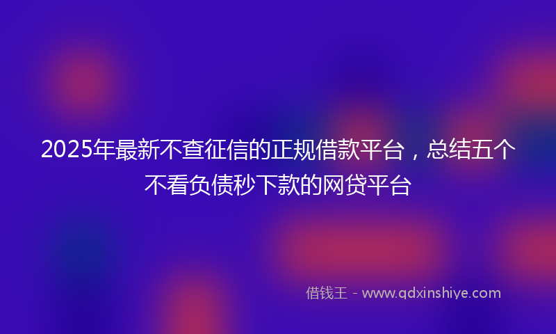 2025年最新不查征信的正规借款平台，总结五个不看负债秒下款的网贷平台