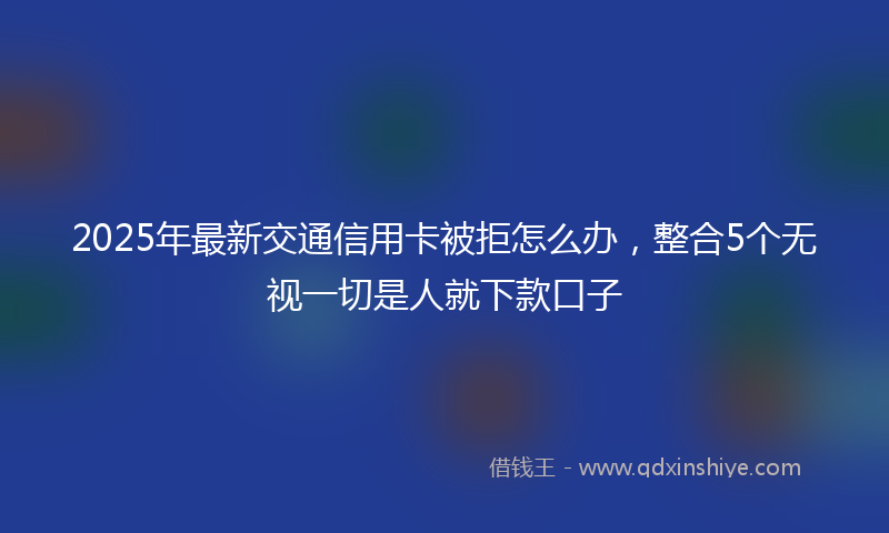 2025年最新交通信用卡被拒怎么办，整合5个无视一切是人就下款口子