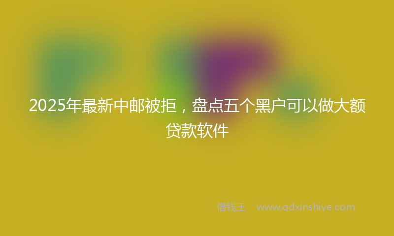 2025年最新中邮被拒，盘点五个黑户可以做大额贷款软件