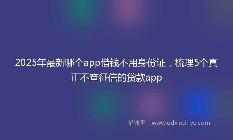 2025年最新哪个app借钱不用身份证，梳理5个真正不查征信的贷款app