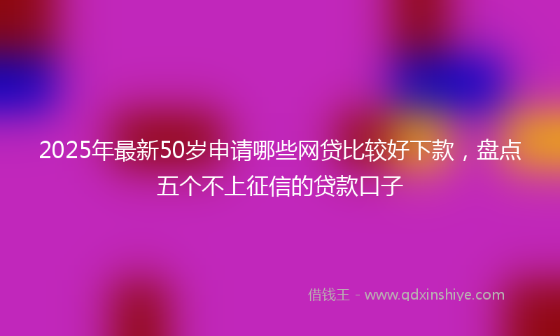 2025年最新50岁申请哪些网贷比较好下款，盘点五个不上征信的贷款口子
