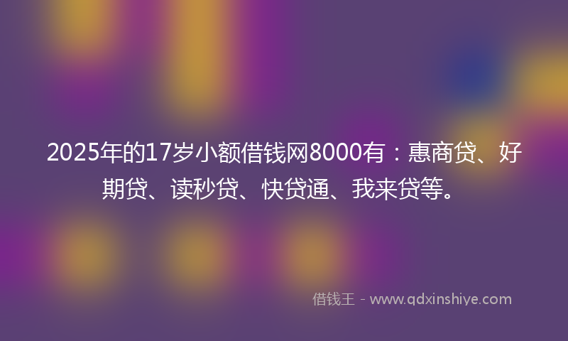 2025年的17岁小额借钱网8000有：惠商贷、好期贷、读秒贷、快贷通、我来贷等。