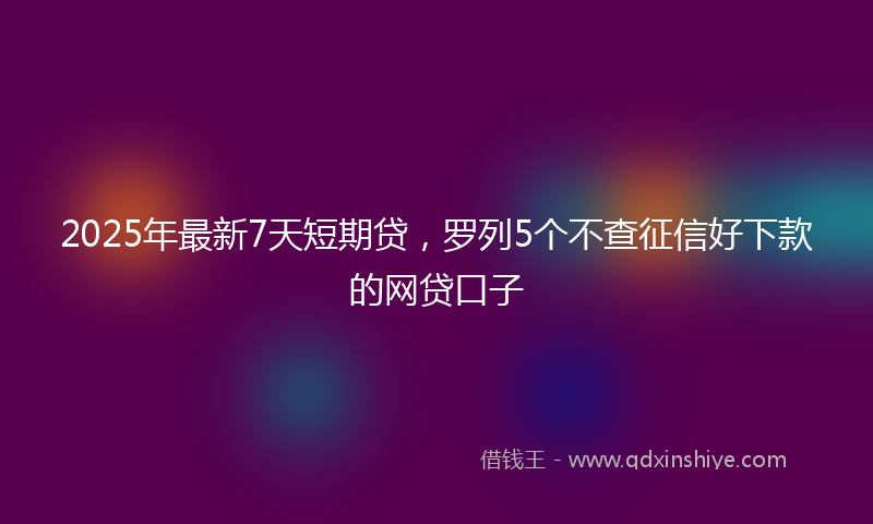 2025年最新7天短期贷，罗列5个不查征信好下款的网贷口子