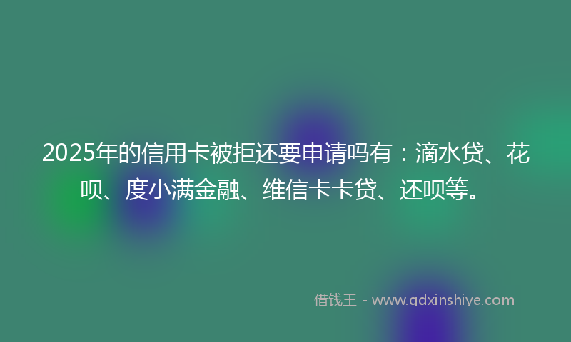 2025年的信用卡被拒还要申请吗有：滴水贷、花呗、度小满金融、维信卡卡贷、还呗等。