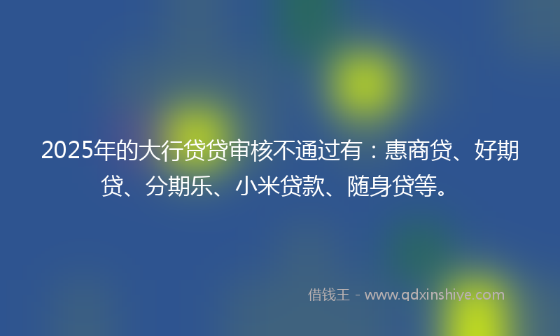 2025年的大行贷贷审核不通过有：惠商贷、好期贷、分期乐、小米贷款、随身贷等。