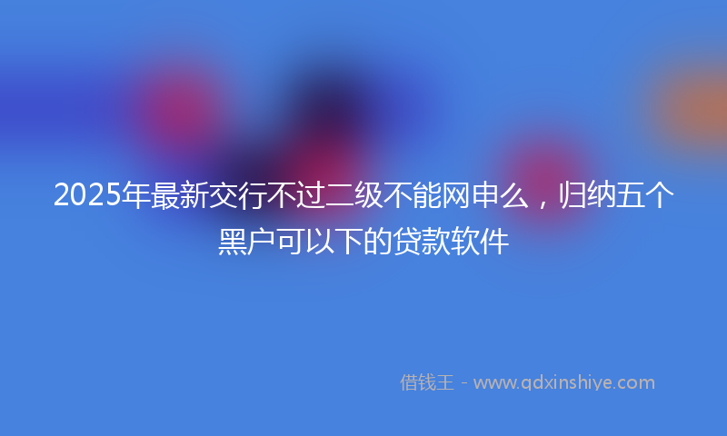 2025年最新交行不过二级不能网申么，归纳五个黑户可以下的贷款软件