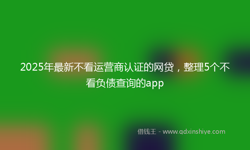 2025年最新不看运营商认证的网贷，整理5个不看负债查询的app