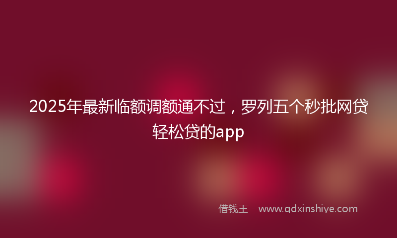 2025年最新临额调额通不过，罗列五个秒批网贷轻松贷的app