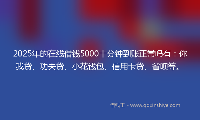 2025年的在线借钱5000十分钟到账正常吗有：你我贷、功夫贷、小花钱包、信用卡贷、省呗等。