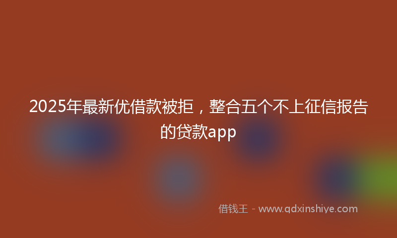 2025年最新优借款被拒，整合五个不上征信报告的贷款app