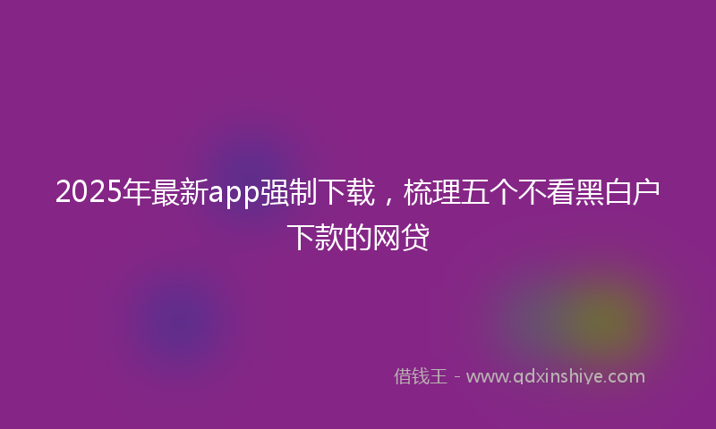 2025年最新app强制下载，梳理五个不看黑白户下款的网贷