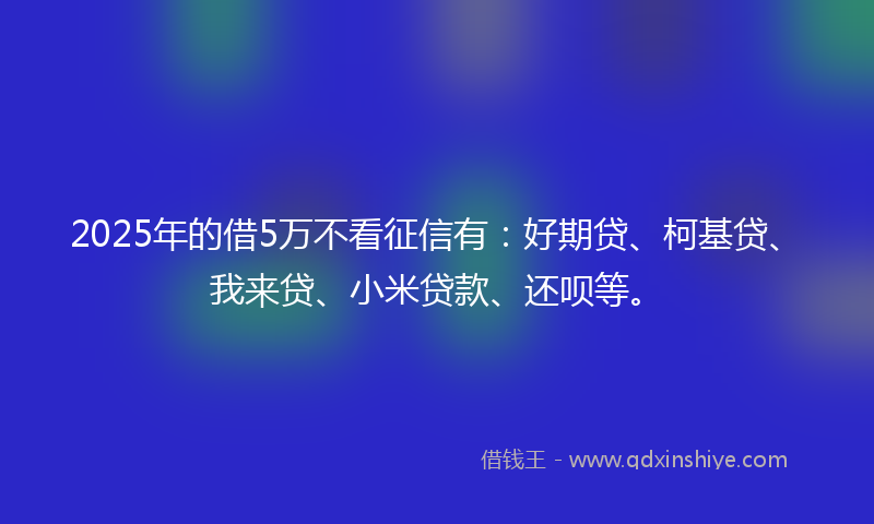 2025年的借5万不看征信有：好期贷、柯基贷、我来贷、小米贷款、还呗等。