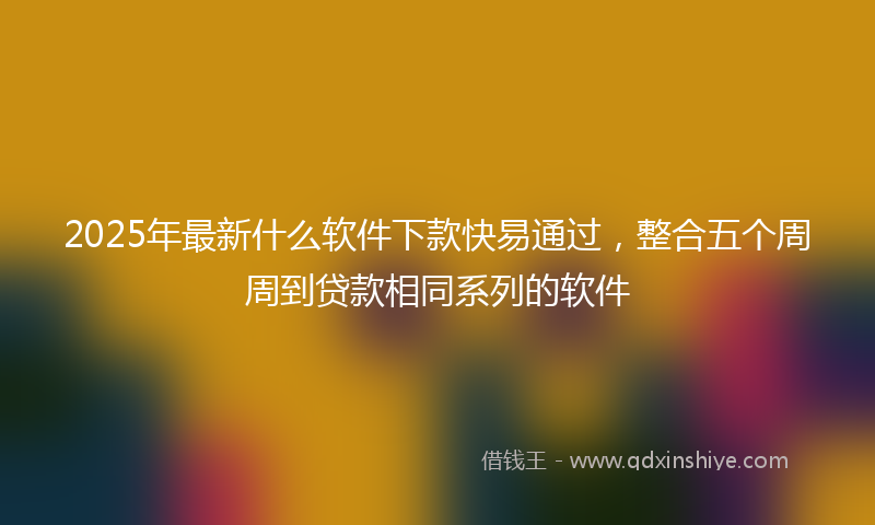2025年最新什么软件下款快易通过，整合五个周周到贷款相同系列的软件