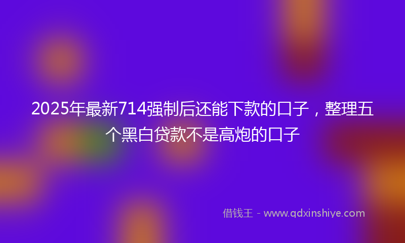 2025年最新714强制后还能下款的口子，整理五个黑白贷款不是高炮的口子