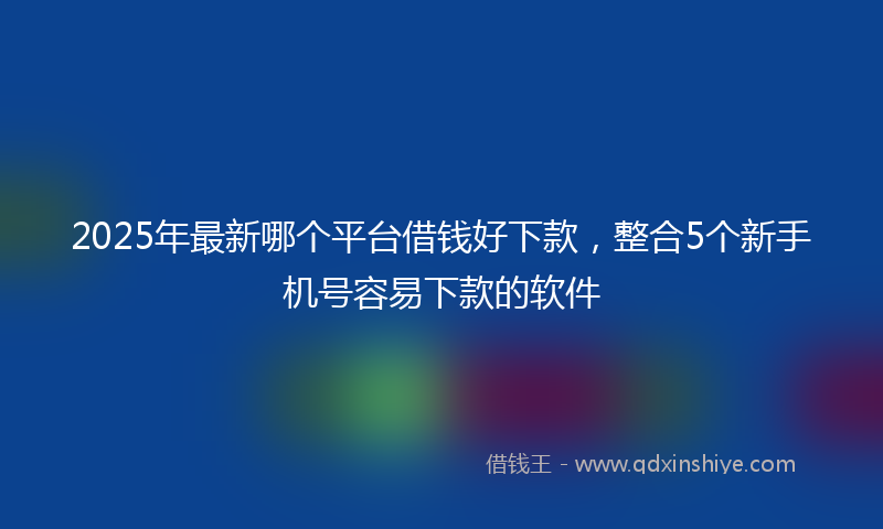 2025年最新哪个平台借钱好下款，整合5个新手机号容易下款的软件