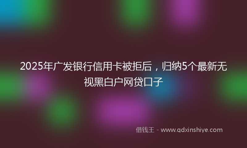 2025年广发银行信用卡被拒后，归纳5个最新无视黑白户网贷口子