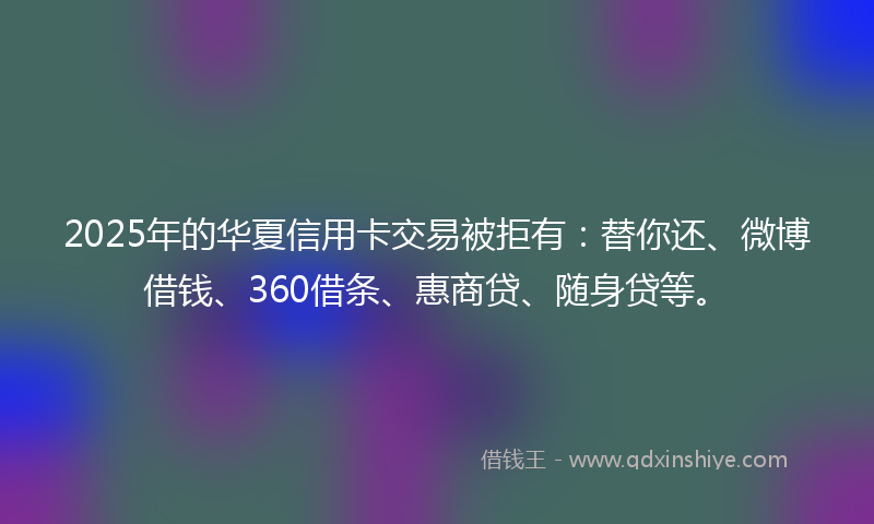 2025年的华夏信用卡交易被拒有：替你还、微博借钱、360借条、惠商贷、随身贷等。