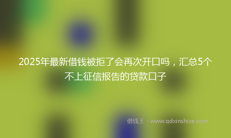 2025年最新借钱被拒了会再次开口吗，汇总5个不上征信报告的贷款口子