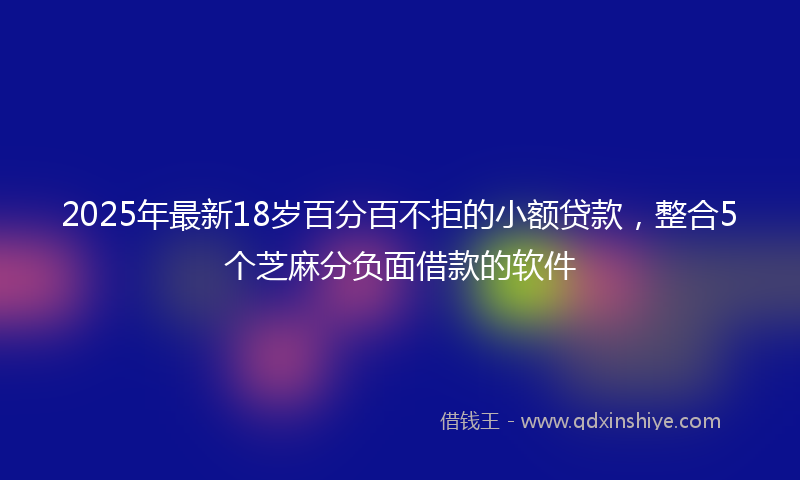 2025年最新18岁百分百不拒的小额贷款，整合5个芝麻分负面借款的软件