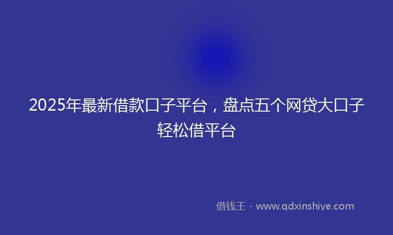 2025年最新借款口子平台，盘点五个网贷大口子轻松借平台