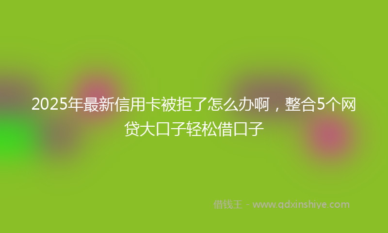 2025年最新信用卡被拒了怎么办啊，整合5个网贷大口子轻松借口子