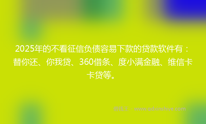 2025年的不看征信负债容易下款的贷款软件有：替你还、你我贷、360借条、度小满金融、维信卡卡贷等。