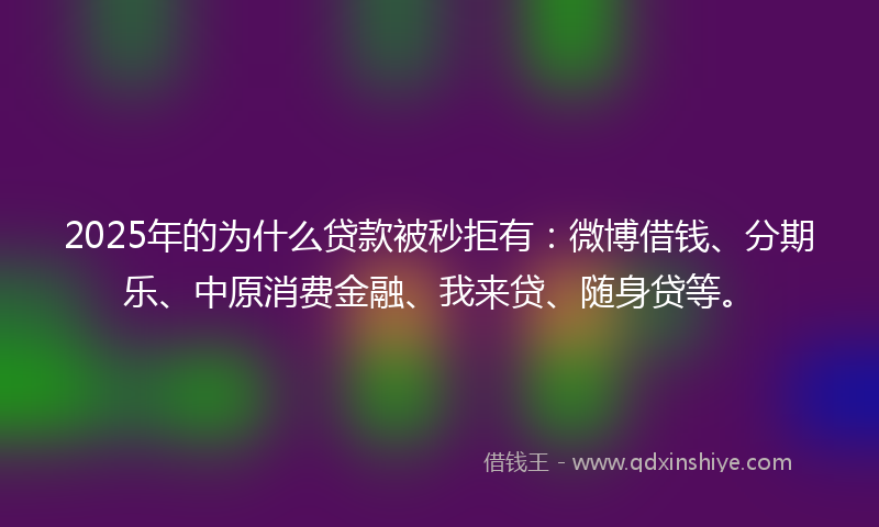 2025年的为什么贷款被秒拒有：微博借钱、分期乐、中原消费金融、我来贷、随身贷等。