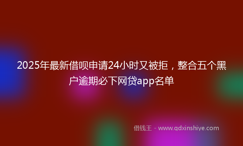 2025年最新借呗申请24小时又被拒，整合五个黑户逾期必下网贷app名单