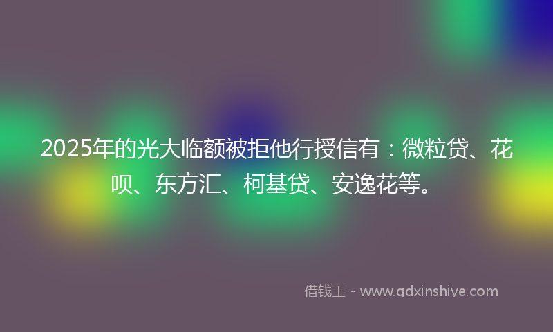 2025年的光大临额被拒他行授信有：微粒贷、花呗、东方汇、柯基贷、安逸花等。