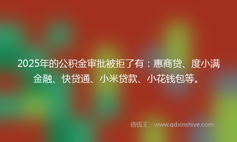 2025年的公积金审批被拒了有：惠商贷、度小满金融、快贷通、小米贷款、小花钱包等。