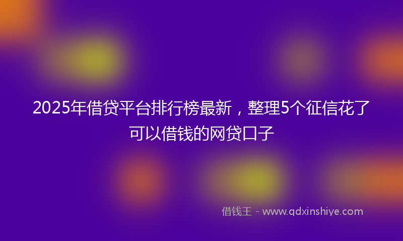 2025年借贷平台排行榜最新，整理5个征信花了可以借钱的网贷口子