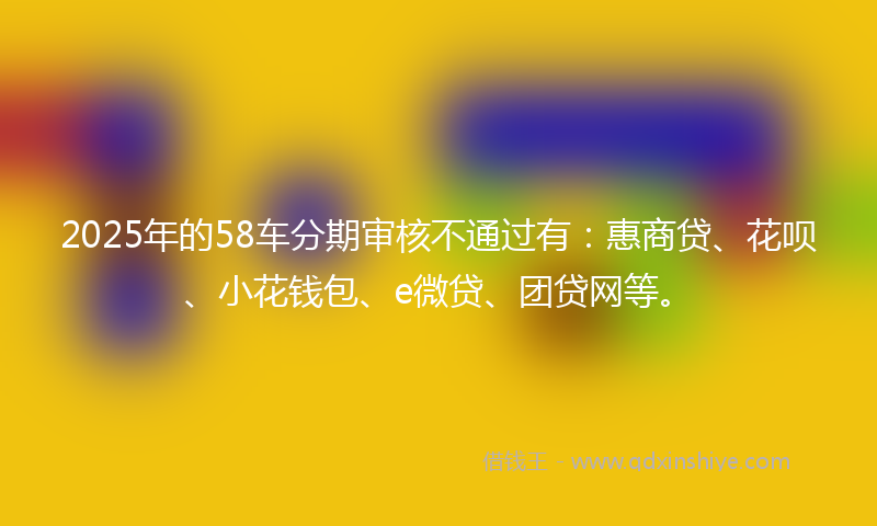 2025年的58车分期审核不通过有：惠商贷、花呗、小花钱包、e微贷、团贷网等。