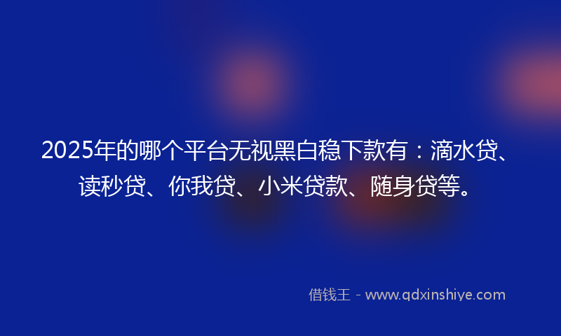 2025年的哪个平台无视黑白稳下款有：滴水贷、读秒贷、你我贷、小米贷款、随身贷等。