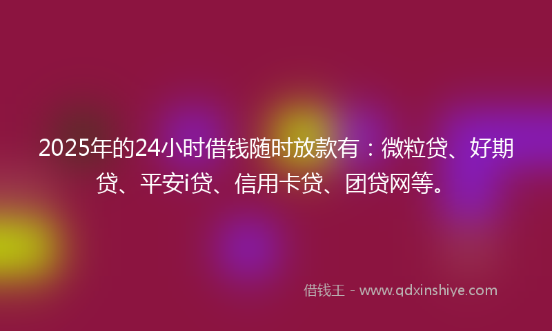 2025年的24小时借钱随时放款有：微粒贷、好期贷、平安i贷、信用卡贷、团贷网等。