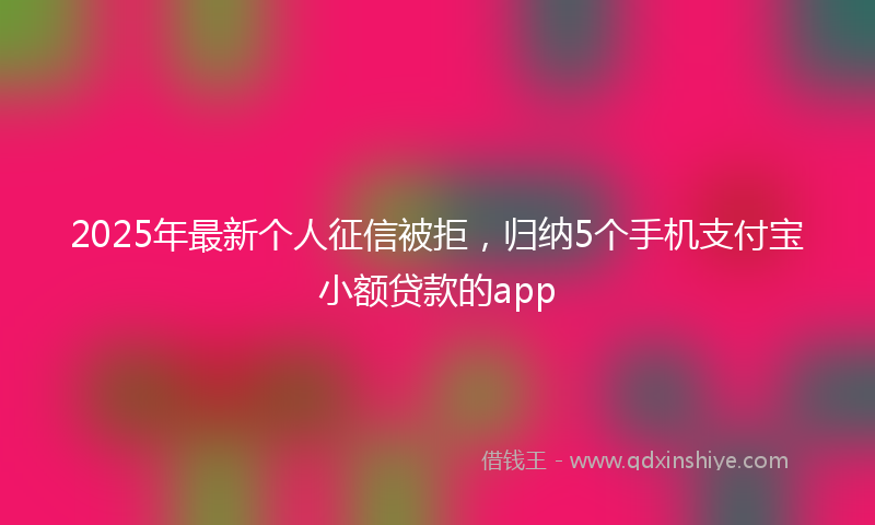 2025年最新个人征信被拒，归纳5个手机支付宝小额贷款的app