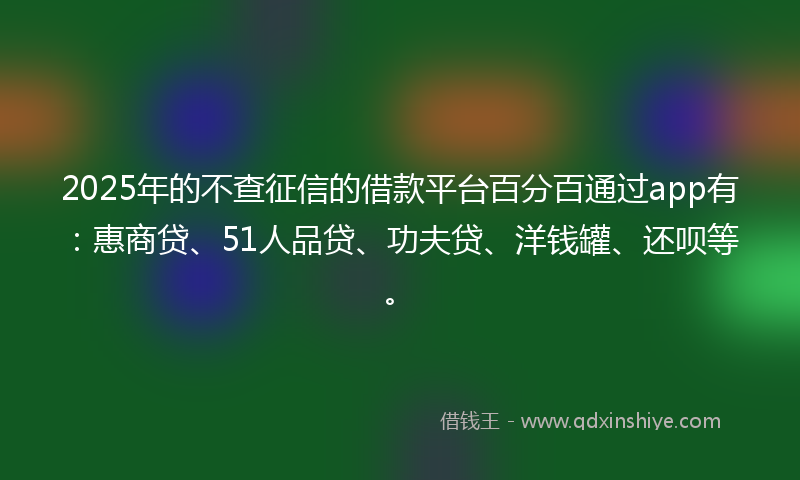 2025年的不查征信的借款平台百分百通过app有：惠商贷、51人品贷、功夫贷、洋钱罐、还呗等。