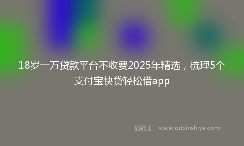 18岁一万贷款平台不收费2025年精选，梳理5个支付宝快贷轻松借app