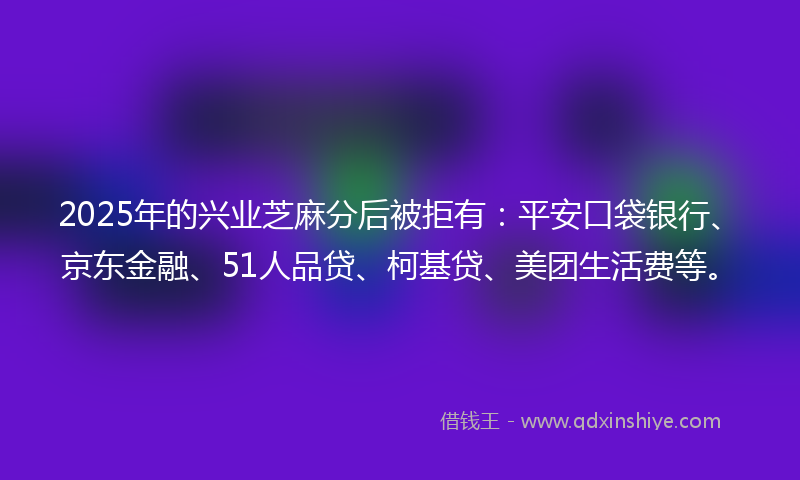 2025年的兴业芝麻分后被拒有：平安口袋银行、京东金融、51人品贷、柯基贷、美团生活费等。