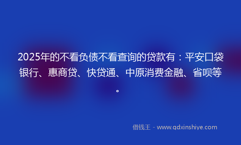 2025年的不看负债不看查询的贷款有：平安口袋银行、惠商贷、快贷通、中原消费金融、省呗等。