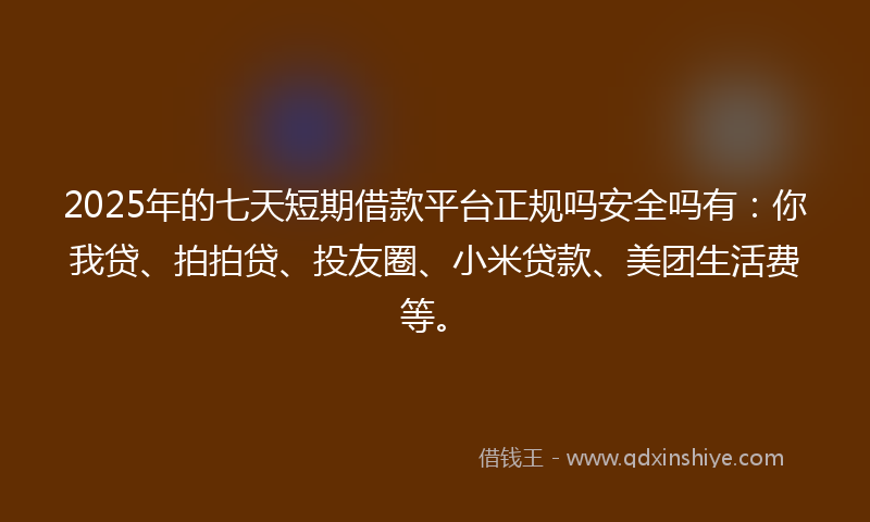 2025年的七天短期借款平台正规吗安全吗有：你我贷、拍拍贷、投友圈、小米贷款、美团生活费等。